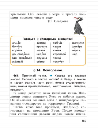 185
крыльями. Они летели в море и трогали кон-
цами крыльев тихую воду.
(Н. Сладков)
§ 34. Повторение.
461. Прочитай текст. Какова его главная
мысль? Сколько в тексте частей? Найди в тексте
и назови разные части речи: имена существитель-
ные, имена прилагательные, местоимения, глаголы,
предлоги.
В конце десятого века киевский князь Вла-
димир решил защитить Русь от набегов врагов.
Он заключил военный союз с императором Ви-
зантии (государство на территории Греции).
Чтобы союз был прочным, Владимир со-
гласился на крещение Руси. После креще-
ния священники давали людям новые имена.
Готовься к словарным диктантам!
алма
,
з за
,
втра сейча
,
с фами
,
лия
боло
,
то крова
,
ть сза
,
ди фона
,
рь
воро
,
та мечта
,
сно
,
ва че
,
рез
до свида
,
ния неде
,
ля стрекоза
,
шёл
(до свида
,
нья) опу
,
шка тоска
,
жёлтый се
,
вер тоску
,
ет
 