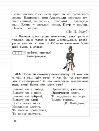 186
Большинство этих имён пришло из греческого
языка. Например, имя Александр означало му-
жественный, защитник, Евгений – благород-
ный, Елена – светлая, ясная, Пётр – камень,
Павел – малыш.
(По И. Голуб)
Выпиши одно существительное, одно прилага-
тельное, один глагол и одно местоимение, разбе-
ри их как часть речи. Объясни написание боль-
шой буквы в словах.
набеги, прочный,
благородный
462. Прочитай стихотворение-загадку. О ком или
о чём в нём идёт речь? Как бы ты озаглавил
это стихотворение? Чем интересны выделенные
пары слов? Какие это части речи?
Бывает он в холод, Притихнет, умчится,
Бывает он в зной, Примчится опять,
Бывает он добрый, То вздумает по
,
морю
Бывает он злой. Волны гонять.
В открытые окна (Н. Найдёнов)
Нежданно влетит,
То что-то прошепчет,
То вдруг загудит.
 