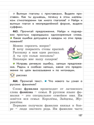 187
Выпиши глаголы с приставками. Выдели при-
ставки. Как ты думаешь, почему в этом малень-
ком стихотворении так много глаголов? Найди и
выпиши глагол в неопределённой форме, выдели
cуффикс.
463. Прочитай предложения. Найди и подчер-
кни простым карандашом однокоренные слова.
Какая ошибка допущена в каждом из этих пред-
ложений?
Можно спросить вопрос?
Я хочу покрасить стены краской.
Расскажу я вам один рассказ.
А ты суп солью посолила?
Посахари мне кашу сахаром!
Исправь речевую ошибку, запиши предложе-
ния. Рядом в скобках напиши, какие это предло-
жения по цели высказывания и по интонации.
рассказ
464. Прочитай текст. Что нового ты узнал о
русских фамилиях?
Слово фамилия происходит от латинского
слова фами
,
лиа – семья. В русском языке фа-
милия – это специальное семейное имя. Им
зовётся вся семья: Королёвы, Зайцевы, Жу-
равлёвы.
Первыми получили фамилии князья и боя-
ре – люди знатного рода. Им фамилии часто
 