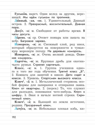 192
Гусько
,
м, нареч. Один вслед за другим, вере-
ницей. Мы идём гуськом по тропинке.
Ди
,
вный, -ая, -ое. 1. Удивительный. Дивный
остров. 2. Прекрасный, восхитительный. Дивная
пора.
Досу
,
г, -а; м. Свободное от работы время. В
часы досуга.
За
,
рево, -а; ср. Отсвет пожара или заката на
небе. Багровое зарево.
И
,
зморозь, -и; ж. Снежный слой, род инея,
который образуется на поверхности в туман-
ную морозную погоду. На деревьях изморозь.
И
,
зморось, -и; ж. Очень мелкий дождь. Осен-
няя изморось.
Карте
,
чь, -и; ж. Крупная дробь для охотни-
чьего ружья. Стрелял картечью.
Класс, -а; м. 1. Группа учеников одно-
го и того же года обучения. Третий класс
”
Б“.
2. Комната для занятий в школе. Дети сидят в
классе. 3. Уровень. Спортсмен высокого класса.
Ключ1
, -а
,
; м. 1. Металлический стержень осо-
бой формы для запирания и отпирания замка.
Ключ от квартиры. 2. (перен.) То, что служит
для разгадки, понимания чего-нибудь. Ключ к
шифру. 3. Знак в начале нотной строки. Скри-
пичный ключ.
Ключ2
, -а
,
; м. Бьющий из земли источник,
родник. Прозрачный ключ.
Лачу
,
га, -и; ж. Небольшая плохая изба, хи-
 