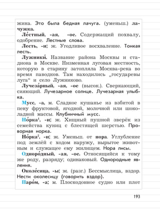 193
жина. Это была бедная лачуга. (уменьш.) ла-
чужка.
Ле
,
стный, -ая, -ое. Содержащий похвалу,
одобрение. Лестные слова.
Лесть, -и; ж. Угодливое восхваление. Тонкая
лесть.
Лужники
,
. Название района Москвы и ста-
диона в Москве. Низменная луговая местность,
которую в старину затопляла Москва-река во
время паводков. Там находились
”
государевы
луга“ и село Лужниково.
Лучеза
,
рный, -ая, -ое (высок.). Сверкающий,
сияющий. Лучезарное солнце. Лучезарная улыб-
ка.
Мусс, -а, м. Сладкое кушанье из взбитой в
пену фруктовой, ягодной, молочной или шоко-
ладной массы. Клубничный мусс.
Но
,
рка1
, -и; ж. Хищный пушной зверёк из
семейства куниц с блестящей шерстью. Про-
ворная норка.
Но
,
рка2
, -и; ж. Уменьш. от нора. Углубление
под землёй с ходом наружу, вырытое живот-
ным и служащее ему жилищем. Нора лисы.
Одноро
,
дный, -ая, -ое. Относящийся к тому
же роду, разряду; одинаковый. Однородные яв-
ления.
Околе
,
сица, -ы; ж. (разг.) Бессмыслица, вздор.
Нести околесицу (говорить вздор).
Паро
,
м, -а; м. Плоскодонное судно или плот
 