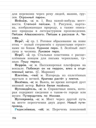 194
для перевозки через реку людей, машин, гру-
зов. Огромный паром.
Пейза
,
ж, -а; м. 1. Вид какой-нибудь мест-
ности. Степной пейзаж. 2. Рисунок, карти-
на, изображающая природу, а также описа-
ние природы в литературном произведении.
Пейзаж Айвазовского. Пейзаж в рассказе А. Че-
хова.
Перо
,1
, -а
,
; ср. 1. Роговое образование на коже
птиц – полый стерженёк с пушистыми отрост-
ками по бокам. Куриное перо. 2. Зелёный лист
лука и чеснока. Луковое перо.
Перо
,2
, -а
,
; ср. Стальная пластинка с расще-
плённым концом для письма чернилами, ту-
шью. Пишу пером.
Перро
,
н, -а; м. Пассажирская платформа на
вокзале. Побежал он на перрон, влез в отце-
пленный вагон. (С. Маршак)
Плете
,
нь, -тня
,
; м. Изгородь из сплетённых
прутьев и ветвей. Крапива растёт у плетня.
Позёмка, -и; ж. Вьюга, во время которой дует
низовой ветер. Вьётся белая позёмка.
Путеводи
,
тель, -я; м. Справочная книга, кото-
рая содержит сведения о таком-то городе или
музее. Путеводитель по Москве.
Путепрово
,
д, -а; м. Мост через другой путь
на месте пересечения двух дорог. Новый путе-
провод.
Родосло
,
вная, -ой; ж. Перечень поколений
 
