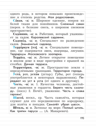 195
одного рода, в котором показано происхожде-
ние и степень родства. Моя родословная.
Са
,
ван, -а; м. Широкое одеяние, покров из
белой ткани для покойников. Снежный саван
(перен. о белизне снега, о широком снежном
пространстве).
Садо
,
вник, -а; м. Работник, который ухажива-
ет за садом. Королевский садовник.
Садово
,
д, -а; м. Специалист по разведению
садов. Знаменитый садовод.
Терра
,
риум [тэ], -а; м. Специальное помеще-
ние, где содержатся змеи, ящерицы, лягушки.
Террариум Московского зоопарка.
Терра
,
са, -ы; ж. Летнее открытое помещение
в жилом доме в виде пристройки с крышей на
столбах. Дачная терраса.
Террито
,
рия, -и; ж. Пространство земли с
определёнными границами. Территория города.
Уста
,
, уст, уста
,
м (устар.). Губы, рот (теперь
употребляется в некоторых выражениях). Пе-
редают из уст в уста (от одного к другому).
Честь, -и; ж. 1. Качества человека, достой-
ные уважения и гордости. Береги честь смоло-
ду. (посл.) 2. Почёт, уважение. Честь и слава
героям!
Шасси
,
, нескл., ср. Часть самолёта, которая
служит для его передвижения по аэродрому,
для взлёта и посадки. Самолёт убрал шасси.
Штиль, я; м. Затишье на море. Полный штиль.
Как тряпки паруса ... (А. Макаревич).
 