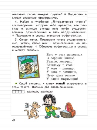 20
отвечают слова каждой группы? Подчеркни в
словах знакомые орфограммы.
4. Найди в учебнике
”
Литературное чтение“
стихотворение, которое тебе нравится, или рас-
сказ и выпиши оттуда пять имён существи-
тельных одушевлённых и пять неодушевлённых.
Подчеркни в словах знакомые орфограммы.
5. Спиши текст. Подчеркни имена существитель-
ные, укажи, какие они – одушевлённые или не-
одушевлённые. Обозначь орфограммы в словах
и между словами.
Есть у всех животных
В Африке жильё.
Разное, конечно.
Каждому – своё.
У кого – домищи,
У кого – домишки,
Нету дома только
У одной мартышки!
Какой синоним к слову жильё встречается в
этом тексте? Выпиши два слова-синонима.
домищи, домишки
 