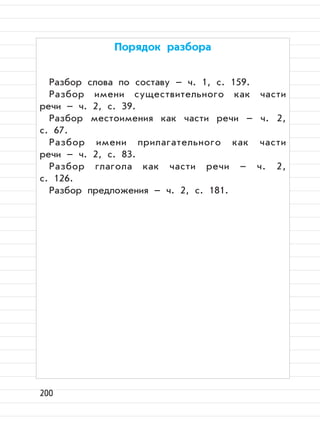 200
Порядок разбора
Разбор слова по составу – ч. 1, с. 159.
Разбор имени существительного как части
речи – ч. 2, с. 39.
Разбор местоимения как части речи – ч. 2,
с. 67.
Разбор имени прилагательного как части
речи – ч. 2, с. 83.
Разбор глагола как части речи – ч. 2,
с. 126.
Разбор предложения – ч. 2, с. 181.
 