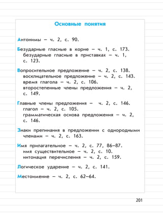 201
Основные понятия
Антонимы – ч. 2, с. 90.
Безударные гласные в корне – ч. 1, с. 173.
безударные гласные в приставках – ч. 1,
с. 123.
Вопросительное предложение – ч. 2, с. 138.
восклицательное предложение – ч. 2, с. 143.
время глагола – ч. 2, с. 106.
второстепенные члены предложения – ч. 2,
с. 149.
Главные члены предложения – ч. 2, с. 146.
глагол – ч. 2, с. 105.
грамматическая основа предложения – ч. 2,
с. 146.
Знаки препинания в предложении с однородными
членами – ч. 2, с. 163.
Имя прилагательное – ч. 2, с. 77, 86–87.
имя существительное – ч. 2, с. 10.
интонация перечисления – ч. 2, с. 159.
Логическое ударение – ч. 2, с. 141.
Местоимение – ч. 2, с. 62–64.
 