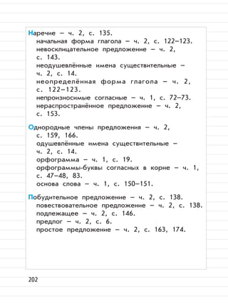 202
Наречие – ч. 2, с. 135.
начальная форма глагола – ч. 2, с. 122–123.
невосклицательное предложение – ч. 2,
с. 143.
неодушевлённые имена существительные –
ч. 2, с. 14.
неопределённая форма глагола – ч. 2,
с. 122–123.
непроизносимые согласные – ч. 1, с. 72–73.
нераспространённое предложение – ч. 2,
с. 153.
Однородные члены предложения – ч. 2,
с. 159, 166.
одушевлённые имена существительные –
ч. 2, с. 14.
орфограмма – ч. 1, с. 19.
орфограммы-буквы согласных в корне – ч. 1,
с. 47–48, 83.
основа слова – ч. 1, с. 150–151.
Побудительное предложение – ч. 2, с. 138.
повествовательное предложение – ч. 2, с. 138.
подлежащее – ч. 2, с. 146.
предлог – ч. 2, с. 6.
простое предложение – ч. 2, с. 163, 174.
 