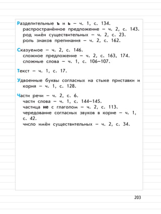 203
Разделительные ъ и ь – ч. 1, с. 134.
распространённое предложение – ч. 2, с. 143.
род имён существительных – ч. 2, с. 23.
роль знаков препинания – ч. 2, с. 162.
Сказуемое – ч. 2, с. 146.
сложное предложение – ч. 2, с. 163, 174.
сложные слова – ч. 1, с. 106–107.
Текст – ч. 1, с. 17.
Удвоенные буквы согласных на стыке приставки и
корня – ч. 1, с. 128.
Части речи – ч. 2, с. 6.
части слова – ч. 1, с. 144–145.
частица не с глаголом – ч. 2, с. 113.
чередование согласных звуков в корне – ч. 1,
с. 42.
число имён существительных – ч. 2, с. 34.
 