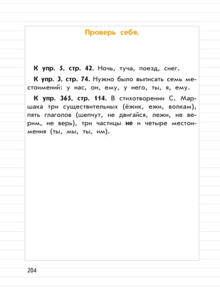 204
Проверь себя.
К упр. 5, стр. 42. Ночь, туча, поезд, снег.
К упр. 3, стр. 74. Нужно было выписать семь ме-
стоимений: у нас, он, ему, у него, ты, я, ему.
К упр. 365, стр. 114. В стихотворении С. Мар-
шака три существительных (ёжик, ежи, волкам),
пять глаголов (шепчут, не двигайся, лежи, не ве-
рим, не верь), три частицы не и четыре местои-
мения (ты, мы, ты, им).
 