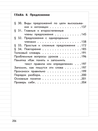 206
ГЛАВА II. Предложение
§ 30. Виды предложений по цели высказыва-
ния и интонации . . . . . . . . . . . . .137
§ 31. Главные и второстепенные
члены предложения . . . . . . . . . . .145
§ 32. Предложения с однородными
членами . . . . . . . . . . . . . . . . . .158
§ 33. Простые и сложные предложения . .172
§ 34. Повторение . . . . . . . . . . . . . . . .185
Толковый словарь . . . . . . . . . . . . . . . .191
Проблемные вопросы уроков . . . . . . . . .196
Памятка «Как понять и запомнить
текст правила или определения» . . .197
Запомни, как пишутся эти слова . . . . . . .197
Произноси правильно . . . . . . . . . . . . . .199
Порядок разбора. . . . . . . . . . . . . . . . .200
Основные понятия . . . . . . . . . . . . . . . .201
Проверь себя. . . . . . . . . . . . . . . . . . .204
 