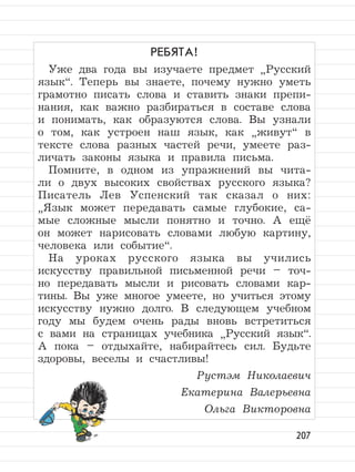 207
РЕБЯТА!
Уже два года вы изучаете предмет
”
Русский
язык“. Теперь вы знаете, почему нужно уметь
грамотно писать слова и ставить знаки препи-
нания, как важно разбираться в составе слова
и понимать, как образуются слова. Вы узнали
о том, как устроен наш язык, как
”
живут“ в
тексте слова разных частей речи, умеете раз-
личать законы языка и правила письма.
Помните, в одном из упражнений вы чита-
ли о двух высоких свойствах русского языка?
Писатель Лев Успенский так сказал о них:
”
Язык может передавать самые глубокие, са-
мые сложные мысли понятно и точно. А ещё
он может нарисовать словами любую картину,
человека или событие“.
На уроках русского языка вы учились
искусству правильной письменной речи – точ-
но передавать мысли и рисовать словами кар-
тины. Вы уже многое умеете, но учиться этому
искусству нужно долго. В следующем учебном
году мы будем очень рады вновь встретиться
с вами на страницах учебника
”
Русский язык“.
А пока – отдыхайте, набирайтесь сил. Будьте
здоровы, веселы и счастливы!
Рустэм Николаевич
Екатерина Валерьевна
Ольга Викторовна
 