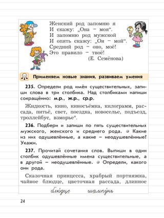 24
Применяем новые знания, развиваем умения
блю,
дце шампу,
нь
Женский род запомню я
И скажу:
”
Она – моя“.
И запомню род мужской
И опять скажу:
”
Он – мой“.
Средний род – оно, моё!
Это правило – твоё!
(Е. Семёнова)
235. Определи род имён существительных, запи-
ши слова в три столбика. Над столбиками напиши
сокращённо: м.р., ж.р., ср.р.
Жидкость, кино, киносъёмка, килограмм, рас-
сада, питьё, свет, поездка, новоселье, подъезд,
троллейбус, взморье*.
236. Подбери и запиши по пять существительных
мужского, женского и среднего рода. Какие
из них одушевлённые, а какие – неодушевлённые?
Укажи.
237. Прочитай сочетания слов. Выпиши в один
столбик одушевлённые имена существительные, а
в другой – неодушевлённые. Определи, какого
они рода.
Сказочная принцесса, храбрый портняжка,
чайное блюдце, цветочная рассада, длинное
 