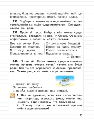 25
письмо, больное сердце, крутой подъём, мой од-
ноклассник, просторный класс, еловая аллея.
238. Подбери и запиши пять одушевлённых и пять
неодушевлённых имён существительных. Определи,
какого они рода.
239. Прочитай текст. Найди в нём имена суще-
ствительные, определи их род. Спиши. Обозначь
орфограммы в словах и между словами.
Вот уж вечер. Роса От луны свет большой
Блестит на крапиве. Прямо на нашу крышу.
Я стою у дороги, Где-то песнь соловья
Прислонившись к иве. Вдалеке я слышу.
(С. Есенин)
240. Прочитай. Какие имена существительные
можно вставить вместо точек? Какого они будут
рода? Как ты это определил? Запиши предложе-
ния. Укажи род всех имён существительных.
... плыло по небу.
За окном щебетала ...
... пари
,
л высоко-высоко над землёй.
1. Как ты думаешь, если имя существитель-
ное, например, женского рода, может оно
изменить род? Проверь. Что получилось?
2. Почему род – это постоянный признак
имён существительных?
 