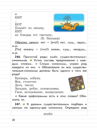 28
и
КИТ
...
КОТ
Плывёт по океану,
КИТ
из блюдца ест сметану...
(Б. Заходер)
Образец записи: кот – (кто?) кот, сущ., одуш.,
м.р.
(По) океану – (что?) океан, сущ., неодуш.,
м.р.
246. Прочитай ряды имён существительных-
синонимов. Устно составь предложение с каж-
дым словом. Спиши синонимы, укажи род
каждого из них. Обязательно ли все существи-
тельные-синонимы должны быть одного и того же
рода?
Букварь, азбука.
Век, столетие.
Дата, число.
Загадка, ребус, головоломка.
Гнев, негодование, возмущение.
Какие орфограммы есть в этих словах? Обо-
значь их.
247. К данным существительным подбери и
запиши по одному-два синонима. Определи род
океа,
н
 
