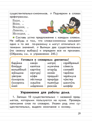 29
существительных-синонимов. Подчеркни в словах
орфограммы.
Буря, ...
Воин, ...
Всадник, ...
Ливень, ...
Мелодия, ...
Составь устно предложение с каждым словом.
Не забудь о том, что слова-синонимы называют
одно и то же по-разному и могут отличаться от-
тенками значений. Выпиши два существительных
(по своему выбору) и определи все их признаки.
(Образец см. в упражнении 245.)
Упражнения для работы дома.
1. Запиши 10 существительных – названий пред-
метов, которыми пользуются на кухне. Проверь
написание слов по словарю. Укажи род этих су-
ществительных, выдели окончание и основу.
Готовься к словарным диктантам!
бара
,
нка кака
,
о метро
,
сере
,
бряный
блю
,
дце кали
,
тка мужчи
,
на со
,
весть
волше
,
бный карти
,
на огоро
,
д солове
,
й
же
,
нщина кенгуру
,
океа
,
н таре
,
лка
за
,
втрак ко
,
фе предме
,
т черёмуха
и
,
зморозь ле
,
стница приро
,
да чу
,
вство
и
,
зморось маши
,
на пшени
,
ца шампу
,
нь
и
,
ней ме
,
дленно рюкза
,
к шофёр
 