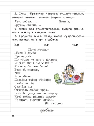 30
2. Спиши. Продолжи перечень существительных,
которые называют овощи, фрукты и ягоды.
Лук, свёкла, ... Вишня, ...
Груша, яблоко, ...
Укажи род существительных, выдели оконча-
ние и основу в каждом слове.
3. Прочитай текст. Найди имена существитель-
ные, выпиши их в три столбика:
м.р. ж.р. ср.р.
Петя мечтает.
...Если б мыло
Приходило
По утрам ко мне в кровать
И само меня бы мыло –
Хорошо бы это было!
Если б, скажем,
Мне
Волшебник
Подарил такой учебник,
Чтобы он бы
Сам бы мог
Отвечать любой урок...
Если б ручку мне впридачу,
Чтоб могла решить задачу,
Написать диктант любой...
(Б. Заходер)
крова,
ть
 