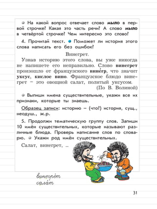 31
На какой вопрос отвечает слово мыло в пер-
вой строчке? Какая это часть речи? А слово мыло
в четвёртой строчке? Чем интересно это слово?
4. Прочитай текст. Поможет ли история этого
слова написать его без ошибок?
Винегрет.
Узнав историю этого слова, вы уже никогда
не напишете его неправильно. Слово винегрет
произошло от французского вине
,
гр, что значит
уксус, кислое вино. Французское блюдо вине-
грет – это овощной салат, политый уксусом.
(По В. Волиной)
Выпиши имена существительные, укажи все их
признаки, которые ты знаешь.
Образец записи: историю – (что?) история, сущ.,
неодуш., ж.р.
5. Продолжи тематическую группу слов. Запиши
10 имён существительных, которые называют раз-
личные блюда. Проверь написание слов по слова-
рю. Укажи род имён существительных.
Салат, винегрет, ...
винегре,
т
сала,
т
 