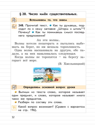 32
§ 20. Число имён существительных.
248. Прочитай текст. Как ты думаешь, под-
ходит ли к нему заглавие
”
Шторм и штиль*“?
Почему? Как ты понимаешь смысл послед-
него предложения?
Ах эти волны...
Волны хотели позагорать и пытались выбе-
жать на берег, но им мешала торопливость.
Одна волна наскакивала на другую, обе па-
дали, а на них наваливалась следующая.
Когда волны не торопятся – на берегу за-
горает всё море.
(В. Хмельницкий)
Выпиши из текста слово, которое называет
один предмет, и слово, которое называет много
таких же предметов.
Разбери по составу эти слова.
?! Какой вопрос возникает? (Сравни с вариантом
на стр. 196).
Вспоминаем то, что знаем
Определяем основной вопрос урока
 