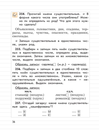 36
254. Прочитай имена существительные. В
форме какого числа они употреблены? Мож-
но ли определить их род? Что для этого нуж-
но сделать?
Объявления, головастики, дни, ссадины, тер-
расы, пьесы, чувства, опасности, праздники,
снегопады.
Запиши существительные в единственном чис-
ле, укажи род.
255. Подбери и запиши пять имён существитель-
ных в единственном числе, определи род, выде-
ли окончания. Затем запиши их во множественном
числе, выдели окончания.
Образец записи: садовод (м.р.) – садовод ы.
256. Подбери и запиши в два столбика 10 слов:
пять имён существительных в единственном чис-
ле и пять во множественном. Укажи, какие су-
ществительные одушевлённые, а какие – не-
одушевлённые. Выдели окончания.
Образец записи:
мн.ч. ед.ч.
стаканы (неодуш.) листик (неодуш.)
подружки (одуш.) ромашк а (неодуш.)
257. Отгадай загадку: какие имена существитель-
ные здесь
”
зашифрованы“?
...... а ....... ы ....... о
...... я ....... е ....... и
 