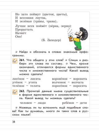 38
Но зато поймут (цветок, цветы),
И весенняя листва,
И зелёная (тра
,
вы, трава)...
Лучше всех поймёт (зёрна, зерно):
Прорастать
Начнёт
Оно!
(Б. Заходер)
Найди и обозначь в словах знакомые орфо-
граммы.
261. Что общего у этих слов? Спиши и раз-
бери эти слова по составу. Чем, кроме
окончаний, отличаются формы единственного
числа и множественного числа? Какой вывод
можно сделать?
лисёнок – лисята воронёнок – воронята
утёнок – утята волчонок – волчата
телёнок – телята поросёнок – поросята
262. Прочитай данные имена существительные
в форме единственного и множественного чис-
ла. Какой вывод ты можешь сделать?
человек – люди ребёнок – дети
Можешь ли ты вспомнить ещё подобные сло-
ва? Как ты думаешь, много ли таких слов в рус-
ском языке?
 