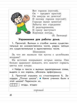 40
Вот горшок (пустой),
Он – предмет простой:
Он никуда не денется!
И потому горшок (пустой!)
Гораздо выше ценится!
Забыты все страдания
И разочарования,
И сразу наступает
Хорошая погода...
(Б. Заходер)
Упражнения для работы дома.
1. Прочитай. Выпиши в столбик имена существи-
тельные во множественном числе, рядом запиши
эти существительные в единственном числе.
Шиповник.
За что же назвали так кусты с целебными
ягодами?
Их веточки покрывают острые шипы. Они
больно царапают каждого, кто захочет сорвать
цветы или плоды.
Найди в тексте и выпиши однокоренные слова,
выдели в них корень, обозначь орфограмму.
2. Прочитай отрывок из стихотворения Б. За-
ходера
”
Птичья школа“. Какие ученики были в
этой школе? Перечисли их.
ягоды, ягодки
хорошо,
 