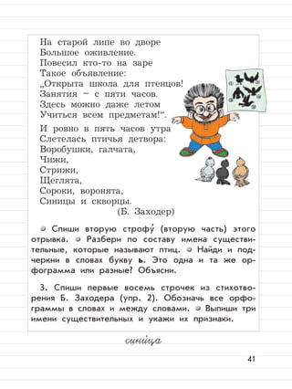41
На старой липе во дворе
Большое оживление.
Повесил кто-то на заре
Такое объявление:
”
Открыта школа для птенцов!
Занятия – с пяти часов.
Здесь можно даже летом
Учиться всем предметам!“.
И ровно в пять часов утра
Слетелась птичья детвора:
Воробушки, галчата,
Чижи,
Стрижи,
Щеглята,
Сороки, воронята,
Синицы и скворцы.
(Б. Заходер)
Спиши вторую строфу
,
(вторую часть) этого
отрывка. Разбери по составу имена существи-
тельные, которые называют птиц. Найди и под-
черкни в словах букву ь. Это одна и та же ор-
фограмма или разные? Объясни.
3. Спиши первые восемь строчек из стихотво-
рения Б. Заходера (упр. 2). Обозначь все орфо-
граммы в словах и между словами. Выпиши три
имени существительных и укажи их признаки.
сини,
ца
 