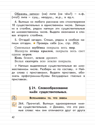 42
Образец записи: (на) липе (на чём?) – н.ф.
(что?) липа – сущ., неодуш., ж.р., в ед.ч.
4. Выпиши из любого рассказа или стихотворения
10 существительных в единственном числе. Запиши
их в столбик, рядом напиши эти существительные
во множественном числе. Выдели окончания в сло-
вах второго столбика.
5. Отгадай загадки. Спиши, рядом в скобках на-
пиши отгадки. Проверь себя (см. стр. 202).
Синенькая шубёнка покрыла весь мир.
Махнула птица крылом, закрыла весь свет
одним пером.
Конь бежит, земля дрожит.
Белая скатерть всю землю покрыла.
Напиши выделенные существительные во мно-
жественном числе. Разбери их по составу. Най-
ди слова с приставками. Выдели приставки, обо-
значь орфограммы-буквы безударных гласных в
приставках.
§ 21. Словообразование
имён существительных.
264. Прочитай. Выпиши однокоренные име-
на существительные. Докажи, что это раз-
ные слова: чем они отличаются друг от друга
Вспоминаем то, что знаем
 