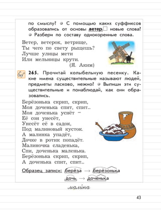 43
по смыслу? С помощью каких суффиксов
образовались от основы ветер новые слова?
Разбери по составу однокоренные слова.
Ветер, ветерок, ветрище,
Ты чего по свету рыщешь?
Лучше улицы мети
Или мельницы крути.
(Я. Аким)
265. Прочитай колыбельную песенку. Ка-
кие имена существительные называют людей,
предметы ласково, нежно? Выпиши эти су-
ществительные и понаблюдай, как они обра-
зовались.
Берёзонька скрип, скрип,
Моя доченька спит, спит...
Моя доченька уснёт –
Её сон унесёт,
Унесёт её в садок,
Под малиновый кусток.
А малинка упадёт,
Дочке в ротик попадёт.
Малиночка сладенька,
Спи, доченька маленька.
Берёзонька скрип, скрип,
А доченька спит, спит...
Образец записи: берёза берёзонька
дочь доченька
мали,
на
 