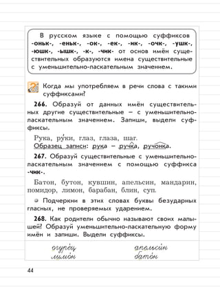 44
Когда мы употребляем в речи слова с такими
суффиксами?
266. Образуй от данных имён существитель-
ных другие существительные – с уменьшительно-
ласкательным значением. Запиши, выдели суф-
фиксы.
Рука, ру
,
ки, глаз, глаза, шаг.
Образец записи: рука – ручка, ручонка.
267. Образуй существительные с уменьшительно-
ласкательным значением с помощью суффикса
-чик-.
Батон, бутон, кувшин, апельсин, мандарин,
помидор, лимон, барабан, блин, суп.
Подчеркни в этих словах буквы безударных
гласных, не проверяемых ударением.
268. Как родители обычно называют своих малы-
шей? Образуй уменьшительно-ласкательную форму
имён и запиши. Выдели суффиксы.
В русском языке с помощью суффиксов
-оньк-, -еньк-, -ок-, -ек-, -ик-, -очк-, -ушк-,
-юшк-, -ышк-, -к-, -чик- от основ имён суще-
ствительных образуются имена существительные
с уменьшительно-ласкательным значением.
лимо,
н бато,
н
огуре,
ц апельси,
н
 