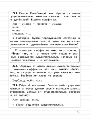 47
273. Спиши. Понаблюдай, как образуются имена
существительные, которые называют животных и
их детёнышей. Выдели суффиксы.
Ёж – ежиха – ежонок – ежата;
волк – ...
олень – ...
медведь – ...
Подчеркни буквы чередующихся согласных в
корнях однокоренных слов. Какие все эти суще-
ствительные – одушевлённые или неодушевлённые?
274. Образуй от основ данных существительных
с помощью суффиксов -их-, -иц-, -онок-, -ёнок-,
-ат-, -ят- существительные, которые называют жи-
вотных. Разбери эти слова по составу.
Верблюд, осёл, лось.
275. Образуй как можно больше имён существи-
тельных от основ данных слов с помощью разных
суффиксов. Запиши эти существительные, разбери
их по составу.
Кот, лебедь, лиса.
Укажи род имён существительных.
С помощью суффиксов -их-, -иц-, -онок-,
-ёнок-, -ат-, -ят- от основ имён существитель-
ных образуются существительные, которые на-
зывают животных и их детёнышей.
 