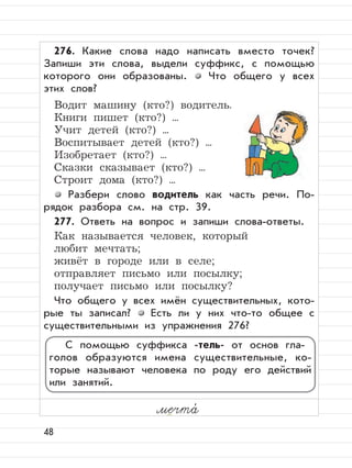 48
276. Какие слова надо написать вместо точек?
Запиши эти слова, выдели суффикс, с помощью
которого они образованы. Что общего у всех
этих слов?
Водит машину (кто?) водитель.
Книги пишет (кто?) ...
Учит детей (кто?) ...
Воспитывает детей (кто?) ...
Изобретает (кто?) ...
Сказки сказывает (кто?) ...
Строит дома (кто?) ...
Разбери слово водитель как часть речи. По-
рядок разбора см. на стр. 39.
277. Ответь на вопрос и запиши слова-ответы.
Как называется человек, который
любит мечтать;
живёт в городе или в селе;
отправляет письмо или посылку;
получает письмо или посылку?
Что общего у всех имён существительных, кото-
рые ты записал? Есть ли у них что-то общее с
существительными из упражнения 276?
мечта,
С помощью суффикса -тель- от основ гла-
голов образуются имена существительные, ко-
торые называют человека по роду его действий
или занятий.
 