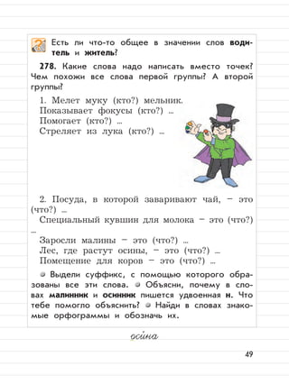 49
оси,
на
Есть ли что-то общее в значении слов води-
тель и житель?
278. Какие слова надо написать вместо точек?
Чем похожи все слова первой группы? А второй
группы?
1. Мелет муку (кто?) мельник.
Показывает фокусы (кто?) ...
Помогает (кто?) ...
Стреляет из лука (кто?) ...
2. Посуда, в которой заваривают чай, – это
(что?) ...
Специальный кувшин для молока – это (что?)
...
Заросли малины – это (что?) ...
Лес, где растут осины, – это (что?) ...
Помещение для коров – это (что?) ...
Выдели суффикс, с помощью которого обра-
зованы все эти слова. Объясни, почему в сло-
вах малинник и осинник пишется удвоенная н. Что
тебе помогло объяснить? Найди в словах знако-
мые орфограммы и обозначь их.
 