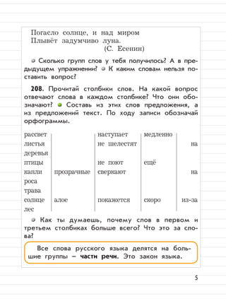 5
Погасло солнце, и над миром
Плывёт задумчиво луна.
(С. Есенин)
Сколько групп слов у тебя получилось? А в пре-
дыдущем упражнении? К каким словам нельзя по-
ставить вопрос?
208. Прочитай столбики слов. На какой вопрос
отвечают слова в каждом столбике? Что они обо-
значают? Составь из этих слов предложения, а
из предложений текст. По ходу записи обозначай
орфограммы.
рассвет наступает медленно
листья не шелестят на
деревья
птицы не поют ещё
капли прозрачные сверкают на
роса
трава
солнце алое покажется скоро из-за
лес
Как ты думаешь, почему слов в первом и
третьем столбиках больше всего? Что это за сло-
ва?
Все cлова русского языка делятся на боль-
шие группы – части речи. Это закон языка.
 