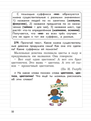 50
279. Прочитай текст. Какие имена существитель-
ные девочка придумала сама? Как она это сдела-
ла? Какие суффиксы ей помогли?
Маленькая девочка поливала цветы в саду и
придумывала им названия. Она говорила:
– Вот ещё один цветонок! А вот его брат
цветоночек. Это мама – цветиха. А это её сы-
нок – крошечный цветончик.
(По И. Голуб)
На какие слова похожи слова цветонок, цве-
тиха, цветончик? Что ещё ты можешь рассказать
об этих словах?
С помощью суффикса -ник- образуются
имена существительные с разными значениями:
1) названия людей по их занятиям (мельник,
фокусник), 2) названия предметов по их назна-
чению (чайник – для чая), 3) названия мест, где
растёт что-то определённое (малинник, осинник).
Получается, что -ник- во всех трёх случаях –
это не один и тот же суффикс, а разные.
 
