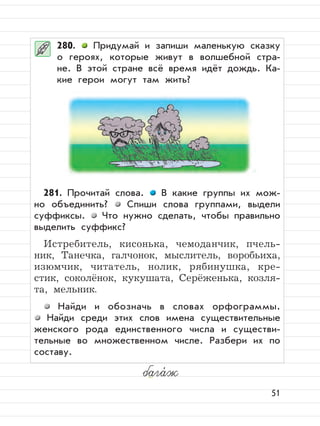 51
280. Придумай и запиши маленькую сказку
о героях, которые живут в волшебной стра-
не. В этой стране всё время идёт дождь. Ка-
кие герои могут там жить?
281. Прочитай слова. В какие группы их мож-
но объединить? Спиши слова группами, выдели
суффиксы. Что нужно сделать, чтобы правильно
выделить суффикс?
Истребитель, кисонька, чемоданчик, пчель-
ник, Танечка, галчонок, мыслитель, воробьиха,
изюмчик, читатель, нолик, рябинушка, кре-
стик, соколёнок, кукушата, Серёженька, козля-
та, мельник.
Найди и обозначь в словах орфограммы.
Найди среди этих слов имена существительные
женского рода единственного числа и существи-
тельные во множественном числе. Разбери их по
составу.
бага,
ж
 