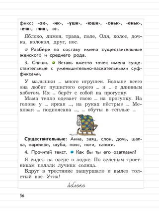 56
фикс: -ок-, -ик-, -ушк-, -юшк-, -оньк-, -еньк-,
-ечк-, -чик-, -к-.
Яблоко, лимон, трава, поле, Оля, колос, доч-
ка, колокол, друг, нос.
Разбери по составу имена существительные
женского и среднего рода.
3. Спиши. Вставь вместо точек имена суще-
ствительные с уменьшительно-ласкательными суф-
фиксами.
У малышки ... много игрушек. Больше всего
она любит пушистого серого ... и ... с длинным
хоботом. Их ... берёт с собой на прогулку.
Мама тепло одевает свою ... на прогулку. На
голове у ... яркая ..., на руках пёстрые ... Ме-
ховая ... подпоясана ..., ... обуты в тёплые ...
Существительные: Анна, заяц, слон, дочь, шап-
ка, варежки, шуба, пояс, ноги, сапоги.
4. Прочитай текст. Как бы ты его озаглавил?
Я сидел на озере в лодке. По зелёным трост-
никам ползли лучики солнца.
Вдруг в тростнике зашуршало и вылез тол-
стый нос. Утка!
я,
блоко
 