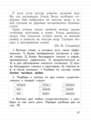57
У всех уток всегда ужасно деловой вид.
Но эта маленькая у
,
тица была особенно се-
рьёзна. Она выбралась на чистую воду, а за
ней гуськом по дорожке заторопились пуховые
утята.
Один утёнок попал шейкой между двумя
стеблями тростника и повис. Утица ринулась
назад. Она схватила утёнка носом за мягкую
шейку и понесла на чистую воду. Глупыш пи-
щал в материнском клюве.
(По Н. Сладкову)
Выпиши слова, в которых есть такие орфо-
граммы: 1) буквы проверяемых согласных в кор-
не слова; 2) буквы безударных гласных в корне,
проверяемых ударением; 3) разделительный ь;
4) ь для обозначения мягкости согласных; 5) бук-
вы безударных гласных в приставках; 6) гласные и,
у, а после шипящих. Разбери по составу слова
лучики, пуховые, шейка.
5. Подбери и запиши по два имени существи-
тельных к каждой схеме:
еньк а тель юшк о
ик ник и чик и
ок ищ е оньк а
Выпиши два любых существительных и раз-
бери их как часть речи. Порядок разбора дан на
стр. 39.
 