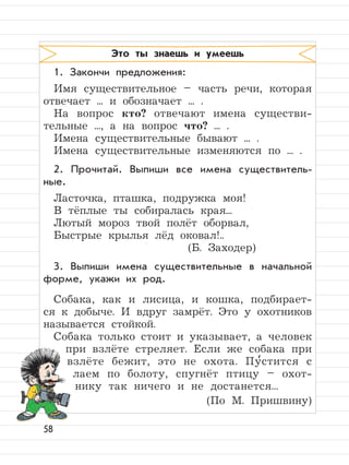 58
1. Закончи предложения:
Имя существительное – часть речи, которая
отвечает ... и обозначает ... .
На вопрос кто? отвечают имена существи-
тельные ..., а на вопрос что? ... .
Имена существительные бывают ... .
Имена существительные изменяются по ... .
2. Прочитай. Выпиши все имена существитель-
ные.
Ласточка, пташка, подружка моя!
В тёплые ты собиралась края...
Лютый мороз твой полёт оборвал,
Быстрые крылья лёд оковал!..
(Б. Заходер)
3. Выпиши имена существительные в начальной
форме, укажи их род.
Собака, как и лисица, и кошка, подбирает-
ся к добыче. И вдруг замрёт. Это у охотников
называется стойкой.
Собака только стоит и указывает, а человек
при взлёте стреляет. Если же собака при
взлёте бежит, это не охота. Пу
,
стится с
лаем по болоту, спугнёт птицу – охот-
нику так ничего и не достанется...
(По М. Пришвину)
Это ты знаешь и умеешь
 