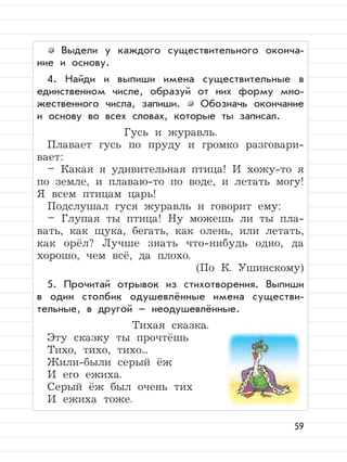 59
Выдели у каждого существительного оконча-
ние и основу.
4. Найди и выпиши имена существительные в
единственном числе, образуй от них форму мно-
жественного числа, запиши. Обозначь окончание
и основу во всех словах, которые ты записал.
Гусь и журавль.
Плавает гусь по пруду и громко разговари-
вает:
– Какая я удивительная птица! И хожу-то я
по земле, и плаваю-то по воде, и летать могу!
Я всем птицам царь!
Подслушал гуся журавль и говорит ему:
– Глупая ты птица! Ну можешь ли ты пла-
вать, как щука, бегать, как олень, или летать,
как орёл? Лучше знать что-нибудь одно, да
хорошо, чем всё, да плохо.
(По К. Ушинскому)
5. Прочитай отрывок из стихотворения. Выпиши
в один столбик одушевлённые имена существи-
тельные, в другой – неодушевлённые.
Тихая сказка.
Эту сказку ты прочтёшь
Тихо, тихо, тихо...
Жили-были серый ёж
И его ежиха.
Серый ёж был очень тих
И ежиха тоже.
 