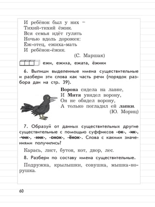 60
И ребёнок был у них –
Тихий-тихий ёжик.
Вся семья идёт гулять
Ночью вдоль дорожек:
Ёж-отец, ежиха-мать
И ребёнок-ёжик.
(С. Маршак)
ежи, ежиха, ежата, ёжики
6. Выпиши выделенные имена существительные
и разбери эти слова как часть речи (порядок раз-
бора дан на стр. 39).
Ворона сидела на лавке,
И Митя увидел ворону,
Он не обидел ворону,
А только погладил ей лапки.
(Ю. Мориц)
7. Образуй от данных существительных другие
существительные с помощью суффиксов -ок-, -ик-,
-чик-, -ник-, -онок-, -ёнок-. Слова с какими значе-
ниями получились?
Карась, лист, бутон, кот, двор, лес.
8. Разбери по составу имена существительные.
Подружка, крылышки, совушка, мышка-но-
рушка.
 