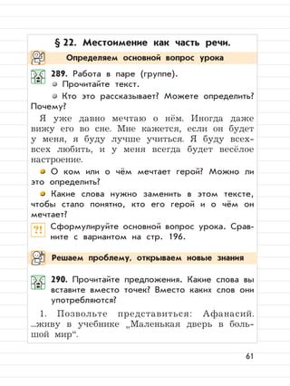61
§ 22. Местоимение как часть речи.
289. Работа в паре (группе).
Прочитайте текст.
Кто это рассказывает? Можете определить?
Почему?
Я уже давно мечтаю о нём. Иногда даже
вижу его во сне. Мне кажется, если он будет
у меня, я буду лучше учиться. Я буду всех-
всех любить, и у меня всегда будет весёлое
настроение.
О ком или о чём мечтает герой? Можно ли
это определить?
Какие слова нужно заменить в этом тексте,
чтобы стало понятно, кто его герой и о чём он
мечтает?
?! Сформулируйте основной вопрос урока. Срав-
ните с вариантом на стр. 196.
290. Прочитайте предложения. Какие слова вы
вставите вместо точек? Вместо каких слов они
употребляются?
1. Позвольте представиться: Афанасий.
...живу в учебнике
”
Маленькая дверь в боль-
шой мир“.
Определяем основной вопрос урока
Решаем проблему, открываем новые знания
 
