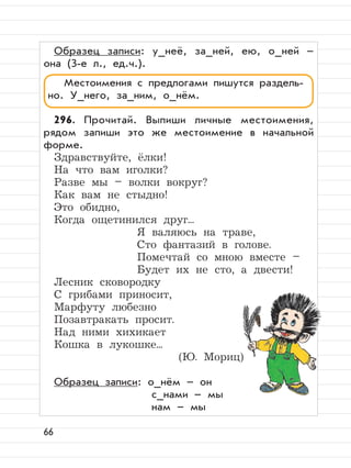 66
Образец записи: у_неё, за_ней, ею, о_ней –
она (3-е л., ед.ч.).
296. Прочитай. Выпиши личные местоимения,
рядом запиши это же местоимение в начальной
форме.
Здравствуйте, ёлки!
На что вам иголки?
Разве мы – волки вокруг?
Как вам не стыдно!
Это обидно,
Когда ощетинился друг...
Я валяюсь на траве,
Сто фантазий в голове.
Помечтай со мною вместе –
Будет их не сто, а двести!
Лесник сковородку
С грибами приносит,
Марфуту любезно
Позавтракать просит.
Над ними хихикает
Кошка в лукошке...
(Ю. Мориц)
Образец записи: о_нём – он
с_нами – мы
нам – мы
Местоимения с предлогами пишутся раздель-
но. У_него, за_ним, о_нём.
 