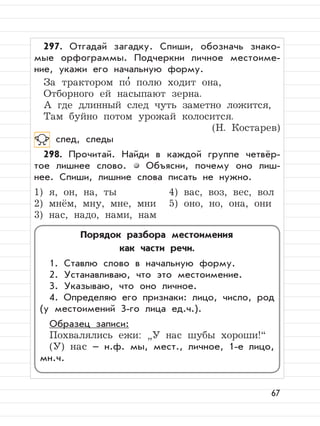 67
297. Отгадай загадку. Спиши, обозначь знако-
мые орфограммы. Подчеркни личное местоиме-
ние, укажи его начальную форму.
За трактором по
,
полю ходит она,
Отборного ей насыпают зерна.
А где длинный след чуть заметно ложится,
Там буйно потом урожай колосится.
(Н. Костарев)
след, следы
298. Прочитай. Найди в каждой группе четвёр-
тое лишнее слово. Объясни, почему оно лиш-
нее. Спиши, лишние слова писать не нужно.
1) я, он, на, ты 4) вас, воз, вес, вол
2) мнём, мну, мне, мни 5) оно, но, она, они
3) нас, надо, нами, нам
Порядок разбора местоимения
как части речи.
1. Ставлю слово в начальную форму.
2. Устанавливаю, что это местоимение.
3. Указываю, что оно личное.
4. Определяю его признаки: лицо, число, род
(у местоимений 3-го лица ед.ч.).
Образец записи:
Похвалялись ежи:
”
У нас шубы хороши!“
(У) нас – н.ф. мы, мест., личное, 1-е лицо,
мн.ч.
 