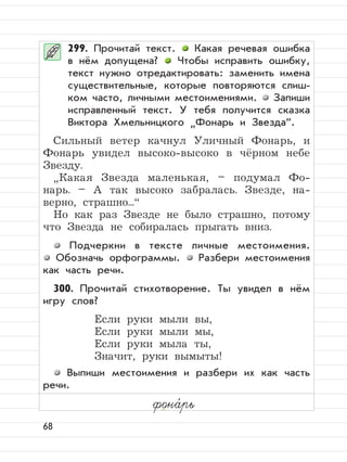 68
299. Прочитай текст. Какая речевая ошибка
в нём допущена? Чтобы исправить ошибку,
текст нужно отредактировать: заменить имена
существительные, которые повторяются слиш-
ком часто, личными местоимениями. Запиши
исправленный текст. У тебя получится сказка
Виктора Хмельницкого
”
Фонарь и Звезда“.
Сильный ветер качнул Уличный Фонарь, и
Фонарь увидел высоко-высоко в чёрном небе
Звезду.
”
Какая Звезда маленькая, – подумал Фо-
нарь. – А так высоко забралась. Звезде, на-
верно, страшно...“
Но как раз Звезде не было страшно, потому
что Звезда не собиралась прыгать вниз.
Подчеркни в тексте личные местоимения.
Обозначь орфограммы. Разбери местоимения
как часть речи.
300. Прочитай стихотворение. Ты увидел в нём
игру слов?
Если руки мыли вы,
Если руки мыли мы,
Если руки мыла ты,
Значит, руки вымыты!
Выпиши местоимения и разбери их как часть
речи.
фона,
рь
 