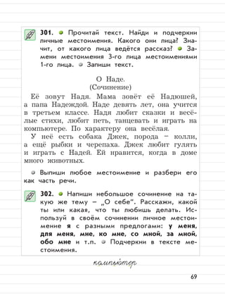 69
301. Прочитай текст. Найди и подчеркни
личные местоимения. Какого они лица? Зна-
чит, от какого лица ведётся рассказ? За-
мени местоимения 3-го лица местоимениями
1-го лица. Запиши текст.
О Наде.
(Сочинение)
Её зовут Надя. Мама зовёт её Надюшей,
а папа Надеждой. Наде девять лет, она учится
в третьем классе. Надя любит сказки и весё-
лые стихи, любит петь, танцевать и играть на
компьютере. По характеру она весёлая.
У неё есть собака Джек, порода – колли,
а ещё рыбки и черепаха. Джек любит гулять
и играть с Надей. Ей нравится, когда в доме
много животных.
Выпиши любое местоимение и разбери его
как часть речи.
302. Напиши небольшое сочинение на та-
кую же тему –
”
О себе“. Расскажи, какой
ты или какая, что ты любишь делать. Ис-
пользуй в своём сочинении личное местои-
мение я с разными предлогами: у меня,
для меня, мне, ко мне, со мной, за мной,
обо мне и т.п. Подчеркни в тексте ме-
стоимения.
компью,
тер
 