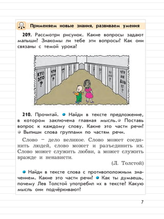 7
209. Рассмотри рисунок. Какие вопросы задают
малыши? Знакомы ли тебе эти вопросы? Как они
связаны с темой урока?
210. Прочитай. Найди в тексте предложение,
в котором заключена главная мысль. Поставь
вопрос к каждому слову. Какие это части речи?
Выпиши слова группами по частям речи.
Слово – дело великое. Слово может соеди-
нить людей, слово может и разъединить их.
Слово может служить любви, а может служить
вражде и ненависти.
(Л. Толстой)
Найди в тексте слова с противоположным зна-
чением. Какие это части речи? Как ты думаешь,
почему Лев Толстой употребил их в тексте? Какую
мысль они подчёркивают?
Применяем новые знания, развиваем умения
 