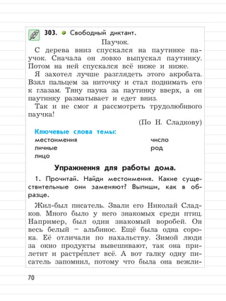 70
303. Свободный диктант.
Паучок.
С дерева вниз спускался на паутинке па-
учок. Сначала он ловко выпускал паутинку.
Потом на ней спускался всё ниже и ниже.
Я захотел лучше разглядеть этого акробата.
Взял пальцем за ниточку и стал поднимать его
к глазам. Тяну паука за паутинку вверх, а он
паутинку разматывает и едет вниз.
Так и не смог я рассмотреть трудолюбивого
паучка!
(По Н. Сладкову)
Ключевые слова темы:
местоимения число
личные род
лицо
Упражнения для работы дома.
1. Прочитай. Найди местоимения. Какие суще-
ствительные они заменяют? Выпиши, как в об-
разце.
Жил-был писатель. Звали его Николай Слад-
ков. Много было у него знакомых среди птиц.
Например, был один знакомый воробей. Он
весь белый – альбинос. Ещё была одна соро-
ка. Её отличали по нахальству. Зимой люди
за окно продукты вывешивают, так она при-
летит и растре
,
плет всё. А вот галку одну пи-
сатель запомнил, потому что была она вежли-
 