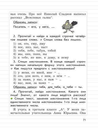 71
вая очень. Про неё Николай Сладков написал
рассказ
”
Вежливая галка“.
Образец записи:
Писатель – его, у него, ...
2. Прочитай и найди в каждой строчке четвёр-
тое лишнее слово. Спиши слова без лишних.
1) он, его, ему, яму
3) нос, низ, нас, наст
2) тебя, тебе, табун, тобой
4) мы, они, пони, вы
5) к тебе, ко мне, к дому, к нему
3. Спиши местоимения. В конце каждой строч-
ки напиши начальную форму этого местоимения.
Как пишутся предлоги с местоимениями?
1) у меня, со мной, мне – ...
2) его, для него, с ним, о нём – ...
3) за нами, у нас, к нам – ...
4) вас, вам, за вами – ...
Образец записи: тебя, для_тебя, о_тебе – ты.
4. Прочитай, найди местоимения. Какого они
лица? Значит, от какого лица ведётся рассказ?
Спиши текст, заменяя местоимение 1-го лица
единственного числа местоимением 1-го лица мно-
жественного числа.
Я учусь в третьем классе
”
А“. У меня за-
мечательная учительница Анна Юрьевна. Она
 