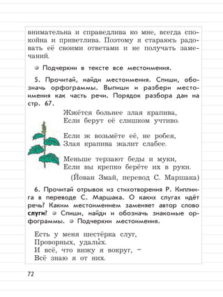 72
внимательна и справедлива ко мне, всегда спо-
койна и приветлива. Поэтому я стараюсь радо-
вать её своими ответами и не получать заме-
чаний.
Подчеркни в тексте все местоимения.
5. Прочитай, найди местоимения. Спиши, обо-
значь орфограммы. Выпиши и разбери место-
имения как часть речи. Порядок разбора дан на
стр. 67.
Жжётся больнее злая крапива,
Если берут её слишком учтиво.
Если ж возьмёте её, не робея,
Злая крапива жалит слабее.
Меньше терзают беды и муки,
Если вы крепко берёте их в руки.
(Йован Змай, перевод С. Маршака)
6. Прочитай отрывок из стихотворения Р. Киплин-
га в переводе С. Маршака. О каких слугах идёт
речь? Каким местоимением заменяет автор слово
слуги? Спиши, найди и обозначь знакомые ор-
фограммы. Подчеркни местоимения.
Есть у меня шестёрка слуг,
Проворных, удалы
,
х.
И всё, что вижу я вокруг, –
Всё знаю я от них.
 