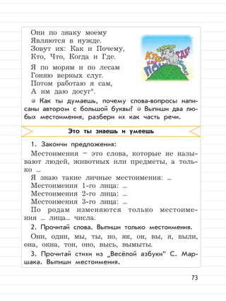 73
Они по знаку моему
Являются в нужде.
Зовут их: Как и Почему,
Кто, Что, Когда и Где.
Я по морям и по лесам
Гоняю верных слуг.
Потом работаю я сам,
А им даю досуг*.
Как ты думаешь, почему слова-вопросы напи-
саны автором с большой буквы? Выпиши два лю-
бых местоимения, разбери их как часть речи.
1. Закончи предложения:
Местоимения – это слова, которые не назы-
вают людей, животных или предметы, а толь-
ко ...
Я знаю такие личные местоимения: ...
Местоимения 1-го лица: ...
Местоимения 2-го лица: ...
Местоимения 3-го лица: ...
По родам изменяются только местоиме-
ния ... лица... числа.
2. Прочитай слова. Выпиши только местоимения.
Они, одни, мы, ты, но, як, он, вы, я, выли,
она, окна, тон, оно, высь, вымыты.
3. Прочитай стихи из
”
Весёлой азбуки“ С. Мар-
шака. Выпиши местоимения.
Это ты знаешь и умеешь
 
